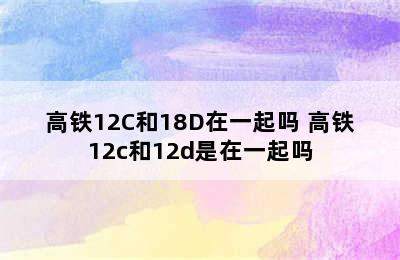 高铁12C和18D在一起吗 高铁12c和12d是在一起吗